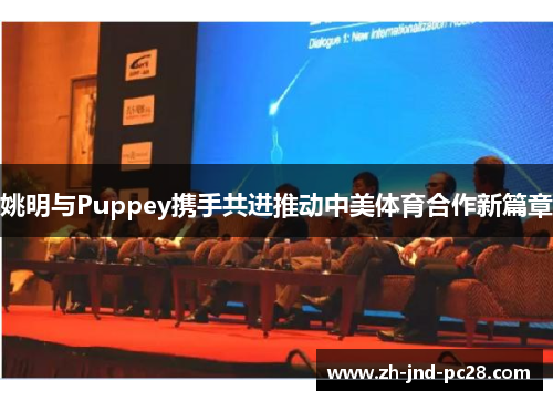 姚明与Puppey携手共进推动中美体育合作新篇章