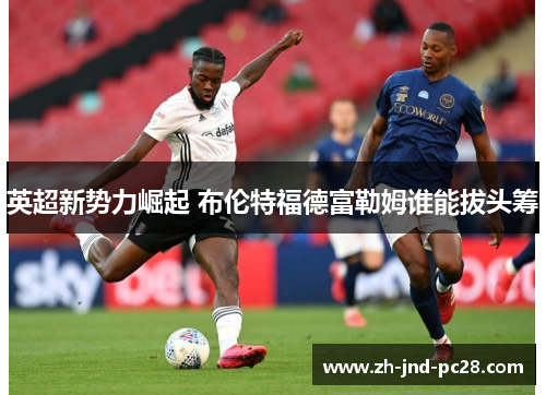 英超新势力崛起 布伦特福德富勒姆谁能拔头筹 英超新势力崛起 布伦特福德富勒姆谁能拔头筹